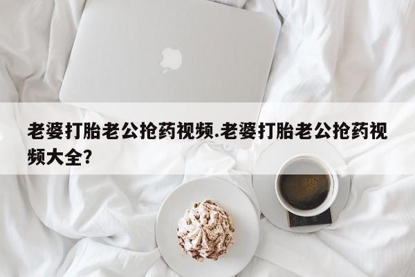 打胎药/堕胎药专卖微信老婆打胎老公抢药视频.老婆打胎老公抢药视频大全？