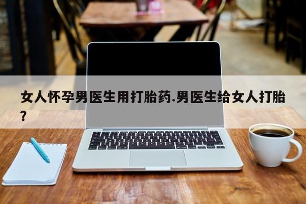 打胎药/堕胎药专卖微信女人怀孕男医生用打胎药.男医生给女人打胎？