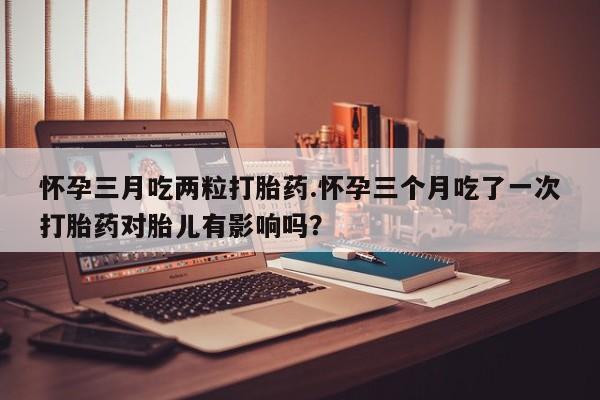 打胎药/堕胎药专卖微信怀孕三月吃两粒打胎药.怀孕三个月吃了一次打胎药对胎儿有影响吗？