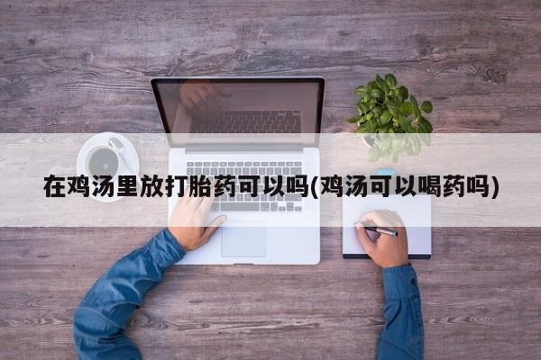 打胎药/堕胎药专卖微信在鸡汤里放打胎药可以吗(鸡汤可以喝药吗)