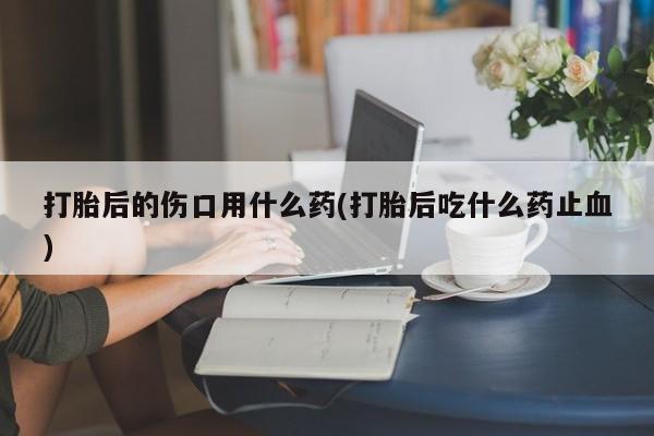 打胎药/堕胎药专卖微信打胎后的伤口用什么药(打胎后吃什么药止血)