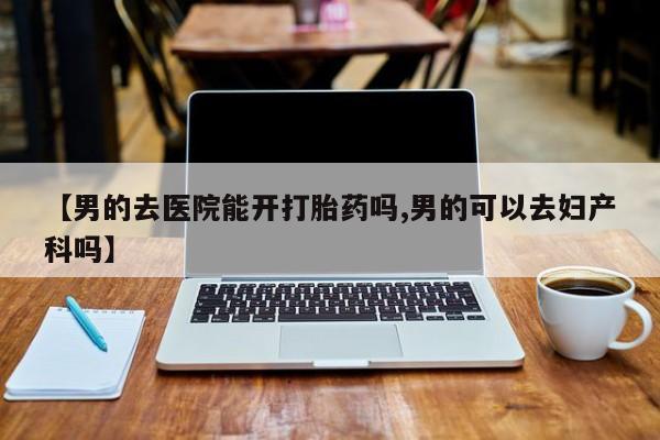 打胎药/堕胎药专卖微信【男的去医院能开打胎药吗,男的可以去妇产科吗】