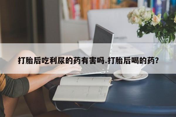 打胎药/堕胎药专卖微信打胎后吃利尿的药有害吗.打胎后喝的药？