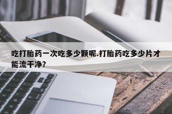 打胎药/堕胎药专卖微信吃打胎药一次吃多少颗呢.打胎药吃多少片才能流干净？