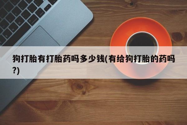 打胎药/堕胎药专卖微信狗打胎有打胎药吗多少钱(有给狗打胎的药吗?)