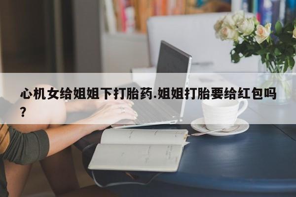 打胎药/堕胎药专卖微信心机女给姐姐下打胎药.姐姐打胎要给红包吗？