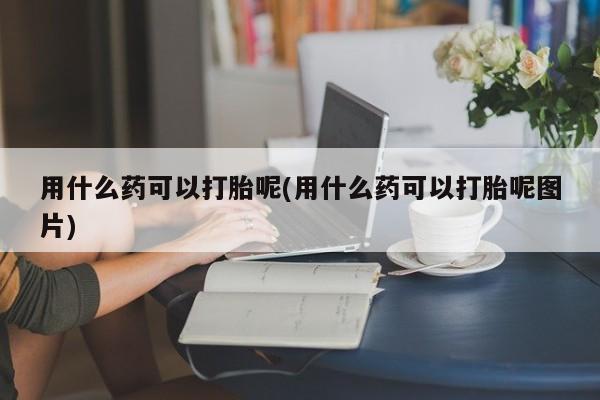 打胎药/堕胎药专卖微信用什么药可以打胎呢(用什么药可以打胎呢图片)